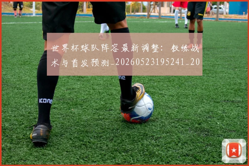 世界杯球队阵容最新调整:教练战术与首发预测_20260523195241_20260607160648